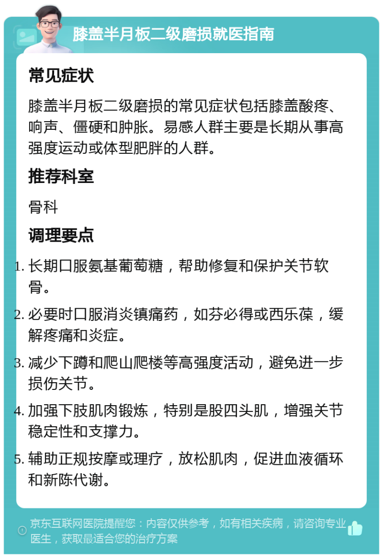 膝盖半月板二级磨损就医指南 常见症状 膝盖半月板二级磨损的常见症状包括膝盖酸疼、响声、僵硬和肿胀。易感人群主要是长期从事高强度运动或体型肥胖的人群。 推荐科室 骨科 调理要点 长期口服氨基葡萄糖，帮助修复和保护关节软骨。 必要时口服消炎镇痛药，如芬必得或西乐葆，缓解疼痛和炎症。 减少下蹲和爬山爬楼等高强度活动，避免进一步损伤关节。 加强下肢肌肉锻炼，特别是股四头肌，增强关节稳定性和支撑力。 辅助正规按摩或理疗，放松肌肉，促进血液循环和新陈代谢。