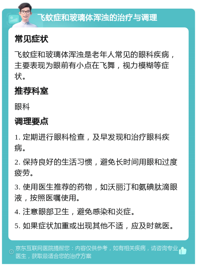 飞蚊症和玻璃体浑浊的治疗与调理 常见症状 飞蚊症和玻璃体浑浊是老年人常见的眼科疾病，主要表现为眼前有小点在飞舞，视力模糊等症状。 推荐科室 眼科 调理要点 1. 定期进行眼科检查，及早发现和治疗眼科疾病。 2. 保持良好的生活习惯，避免长时间用眼和过度疲劳。 3. 使用医生推荐的药物，如沃丽汀和氨碘肽滴眼液，按照医嘱使用。 4. 注意眼部卫生，避免感染和炎症。 5. 如果症状加重或出现其他不适，应及时就医。