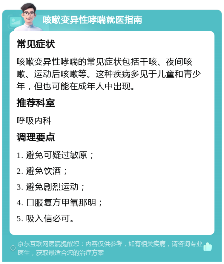 咳嗽变异性哮喘就医指南 常见症状 咳嗽变异性哮喘的常见症状包括干咳、夜间咳嗽、运动后咳嗽等。这种疾病多见于儿童和青少年，但也可能在成年人中出现。 推荐科室 呼吸内科 调理要点 1. 避免可疑过敏原； 2. 避免饮酒； 3. 避免剧烈运动； 4. 口服复方甲氧那明； 5. 吸入信必可。