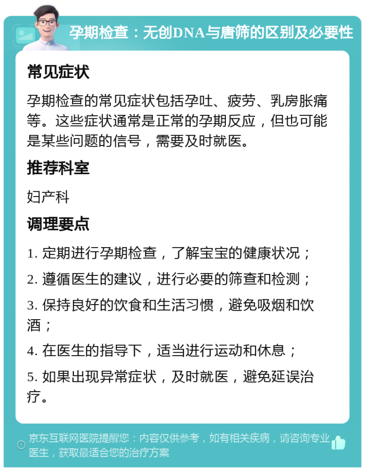 孕期检查：无创DNA与唐筛的区别及必要性 常见症状 孕期检查的常见症状包括孕吐、疲劳、乳房胀痛等。这些症状通常是正常的孕期反应，但也可能是某些问题的信号，需要及时就医。 推荐科室 妇产科 调理要点 1. 定期进行孕期检查，了解宝宝的健康状况； 2. 遵循医生的建议，进行必要的筛查和检测； 3. 保持良好的饮食和生活习惯，避免吸烟和饮酒； 4. 在医生的指导下，适当进行运动和休息； 5. 如果出现异常症状，及时就医，避免延误治疗。