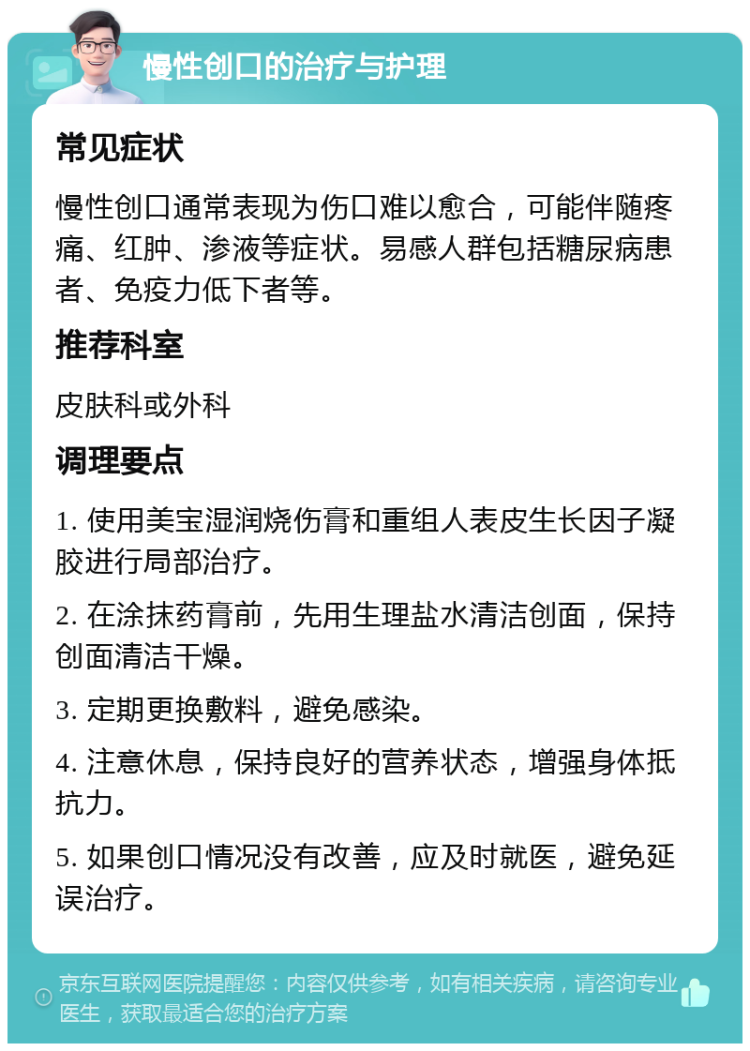 慢性创口的治疗与护理 常见症状 慢性创口通常表现为伤口难以愈合，可能伴随疼痛、红肿、渗液等症状。易感人群包括糖尿病患者、免疫力低下者等。 推荐科室 皮肤科或外科 调理要点 1. 使用美宝湿润烧伤膏和重组人表皮生长因子凝胶进行局部治疗。 2. 在涂抹药膏前，先用生理盐水清洁创面，保持创面清洁干燥。 3. 定期更换敷料，避免感染。 4. 注意休息，保持良好的营养状态，增强身体抵抗力。 5. 如果创口情况没有改善，应及时就医，避免延误治疗。