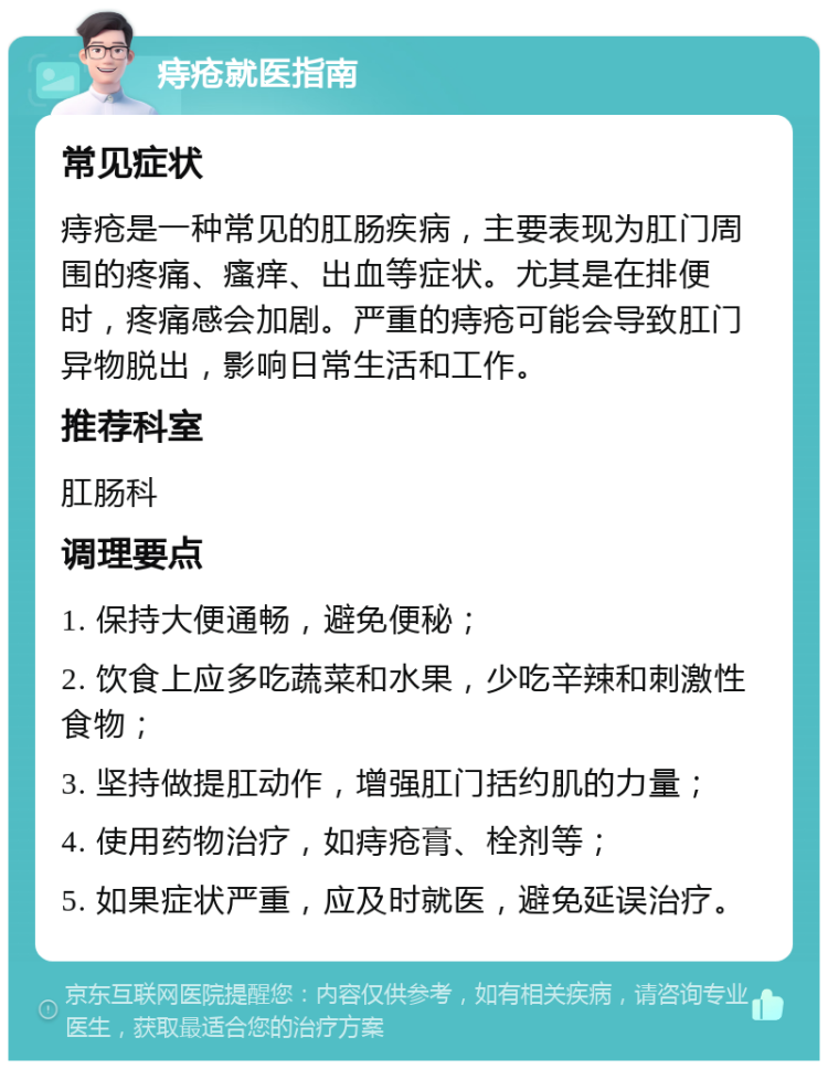 痔疮就医指南 常见症状 痔疮是一种常见的肛肠疾病，主要表现为肛门周围的疼痛、瘙痒、出血等症状。尤其是在排便时，疼痛感会加剧。严重的痔疮可能会导致肛门异物脱出，影响日常生活和工作。 推荐科室 肛肠科 调理要点 1. 保持大便通畅，避免便秘； 2. 饮食上应多吃蔬菜和水果，少吃辛辣和刺激性食物； 3. 坚持做提肛动作，增强肛门括约肌的力量； 4. 使用药物治疗，如痔疮膏、栓剂等； 5. 如果症状严重，应及时就医，避免延误治疗。