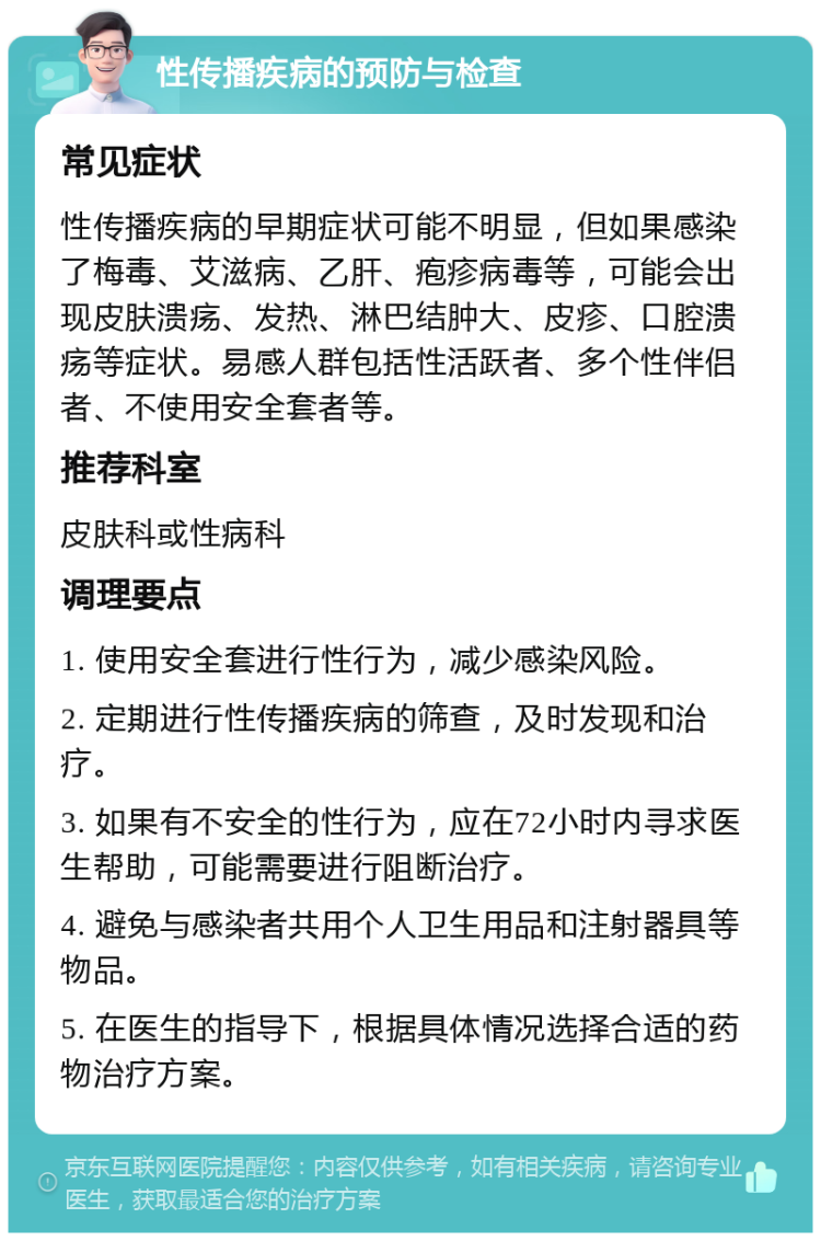 性传播疾病的预防与检查 常见症状 性传播疾病的早期症状可能不明显，但如果感染了梅毒、艾滋病、乙肝、疱疹病毒等，可能会出现皮肤溃疡、发热、淋巴结肿大、皮疹、口腔溃疡等症状。易感人群包括性活跃者、多个性伴侣者、不使用安全套者等。 推荐科室 皮肤科或性病科 调理要点 1. 使用安全套进行性行为，减少感染风险。 2. 定期进行性传播疾病的筛查，及时发现和治疗。 3. 如果有不安全的性行为，应在72小时内寻求医生帮助，可能需要进行阻断治疗。 4. 避免与感染者共用个人卫生用品和注射器具等物品。 5. 在医生的指导下，根据具体情况选择合适的药物治疗方案。