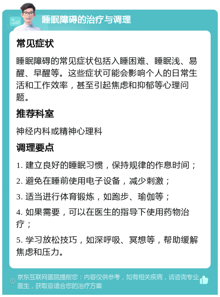 睡眠障碍的治疗与调理 常见症状 睡眠障碍的常见症状包括入睡困难、睡眠浅、易醒、早醒等。这些症状可能会影响个人的日常生活和工作效率，甚至引起焦虑和抑郁等心理问题。 推荐科室 神经内科或精神心理科 调理要点 1. 建立良好的睡眠习惯，保持规律的作息时间； 2. 避免在睡前使用电子设备，减少刺激； 3. 适当进行体育锻炼，如跑步、瑜伽等； 4. 如果需要，可以在医生的指导下使用药物治疗； 5. 学习放松技巧，如深呼吸、冥想等，帮助缓解焦虑和压力。