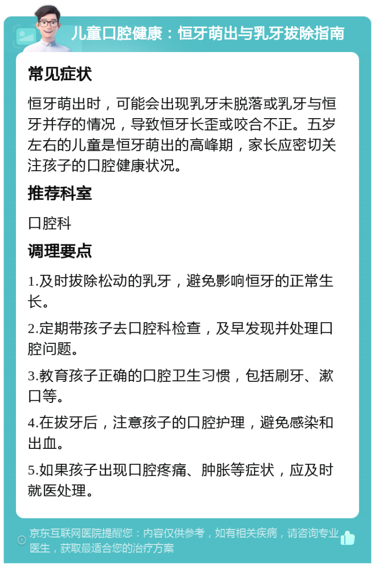 儿童口腔健康：恒牙萌出与乳牙拔除指南 常见症状 恒牙萌出时，可能会出现乳牙未脱落或乳牙与恒牙并存的情况，导致恒牙长歪或咬合不正。五岁左右的儿童是恒牙萌出的高峰期，家长应密切关注孩子的口腔健康状况。 推荐科室 口腔科 调理要点 1.及时拔除松动的乳牙，避免影响恒牙的正常生长。 2.定期带孩子去口腔科检查，及早发现并处理口腔问题。 3.教育孩子正确的口腔卫生习惯，包括刷牙、漱口等。 4.在拔牙后，注意孩子的口腔护理，避免感染和出血。 5.如果孩子出现口腔疼痛、肿胀等症状，应及时就医处理。