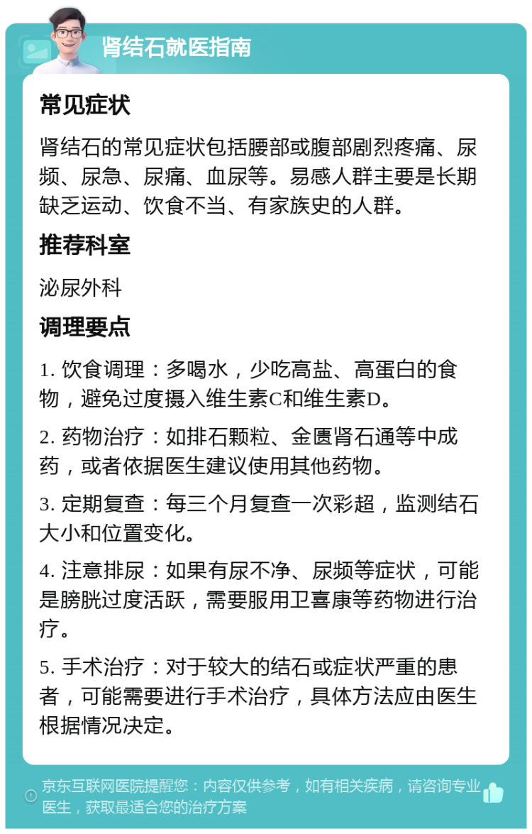 肾结石就医指南 常见症状 肾结石的常见症状包括腰部或腹部剧烈疼痛、尿频、尿急、尿痛、血尿等。易感人群主要是长期缺乏运动、饮食不当、有家族史的人群。 推荐科室 泌尿外科 调理要点 1. 饮食调理：多喝水，少吃高盐、高蛋白的食物，避免过度摄入维生素C和维生素D。 2. 药物治疗：如排石颗粒、金匮肾石通等中成药，或者依据医生建议使用其他药物。 3. 定期复查：每三个月复查一次彩超，监测结石大小和位置变化。 4. 注意排尿：如果有尿不净、尿频等症状，可能是膀胱过度活跃，需要服用卫喜康等药物进行治疗。 5. 手术治疗：对于较大的结石或症状严重的患者，可能需要进行手术治疗，具体方法应由医生根据情况决定。