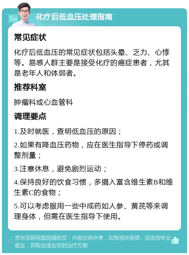 化疗后低血压处理指南 常见症状 化疗后低血压的常见症状包括头晕、乏力、心悸等。易感人群主要是接受化疗的癌症患者，尤其是老年人和体弱者。 推荐科室 肿瘤科或心血管科 调理要点 1.及时就医，查明低血压的原因； 2.如果有降血压药物，应在医生指导下停药或调整剂量； 3.注意休息，避免剧烈运动； 4.保持良好的饮食习惯，多摄入富含维生素B和维生素C的食物； 5.可以考虑服用一些中成药如人参、黄芪等来调理身体，但需在医生指导下使用。