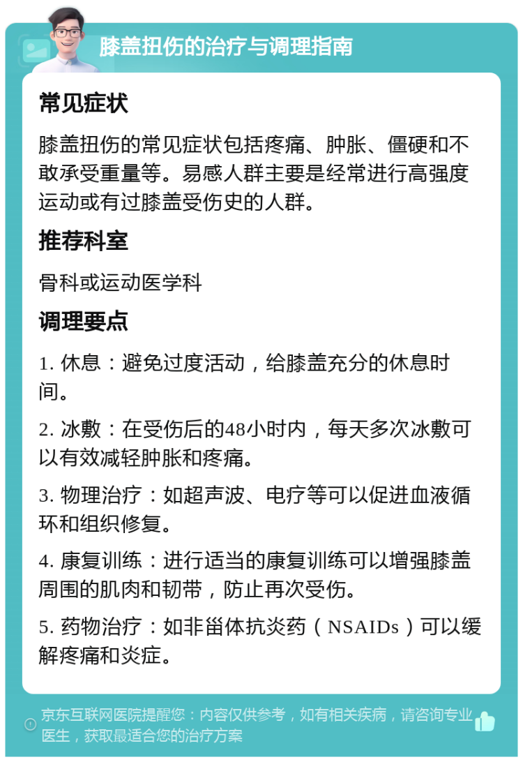 膝盖扭伤的治疗与调理指南 常见症状 膝盖扭伤的常见症状包括疼痛、肿胀、僵硬和不敢承受重量等。易感人群主要是经常进行高强度运动或有过膝盖受伤史的人群。 推荐科室 骨科或运动医学科 调理要点 1. 休息：避免过度活动，给膝盖充分的休息时间。 2. 冰敷：在受伤后的48小时内，每天多次冰敷可以有效减轻肿胀和疼痛。 3. 物理治疗：如超声波、电疗等可以促进血液循环和组织修复。 4. 康复训练：进行适当的康复训练可以增强膝盖周围的肌肉和韧带，防止再次受伤。 5. 药物治疗：如非甾体抗炎药（NSAIDs）可以缓解疼痛和炎症。