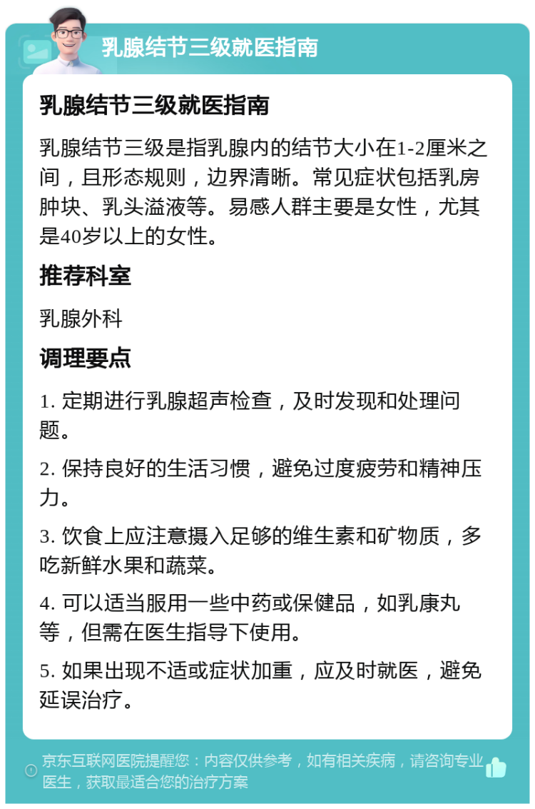 乳腺结节三级就医指南 乳腺结节三级就医指南 乳腺结节三级是指乳腺内的结节大小在1-2厘米之间，且形态规则，边界清晰。常见症状包括乳房肿块、乳头溢液等。易感人群主要是女性，尤其是40岁以上的女性。 推荐科室 乳腺外科 调理要点 1. 定期进行乳腺超声检查，及时发现和处理问题。 2. 保持良好的生活习惯，避免过度疲劳和精神压力。 3. 饮食上应注意摄入足够的维生素和矿物质，多吃新鲜水果和蔬菜。 4. 可以适当服用一些中药或保健品，如乳康丸等，但需在医生指导下使用。 5. 如果出现不适或症状加重，应及时就医，避免延误治疗。