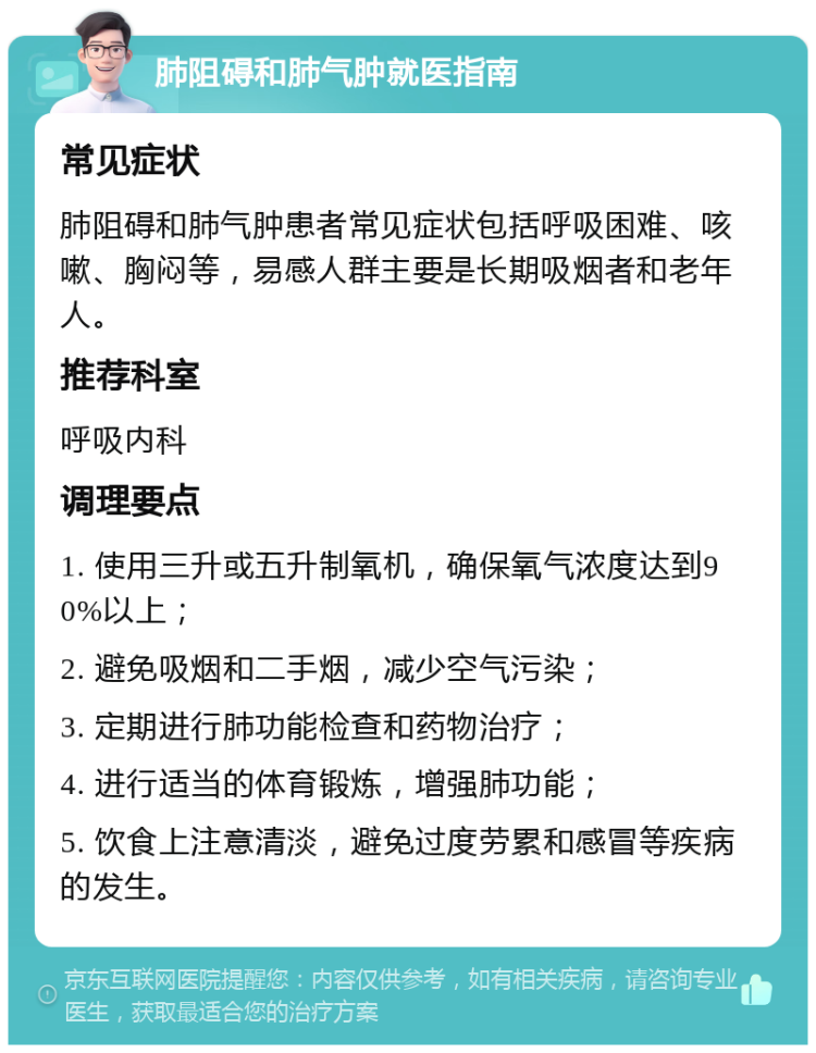 肺阻碍和肺气肿就医指南 常见症状 肺阻碍和肺气肿患者常见症状包括呼吸困难、咳嗽、胸闷等，易感人群主要是长期吸烟者和老年人。 推荐科室 呼吸内科 调理要点 1. 使用三升或五升制氧机，确保氧气浓度达到90%以上； 2. 避免吸烟和二手烟，减少空气污染； 3. 定期进行肺功能检查和药物治疗； 4. 进行适当的体育锻炼，增强肺功能； 5. 饮食上注意清淡，避免过度劳累和感冒等疾病的发生。