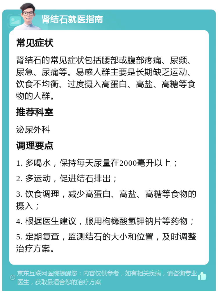 肾结石就医指南 常见症状 肾结石的常见症状包括腰部或腹部疼痛、尿频、尿急、尿痛等。易感人群主要是长期缺乏运动、饮食不均衡、过度摄入高蛋白、高盐、高糖等食物的人群。 推荐科室 泌尿外科 调理要点 1. 多喝水，保持每天尿量在2000毫升以上； 2. 多运动，促进结石排出； 3. 饮食调理，减少高蛋白、高盐、高糖等食物的摄入； 4. 根据医生建议，服用枸橼酸氢钾钠片等药物； 5. 定期复查，监测结石的大小和位置，及时调整治疗方案。