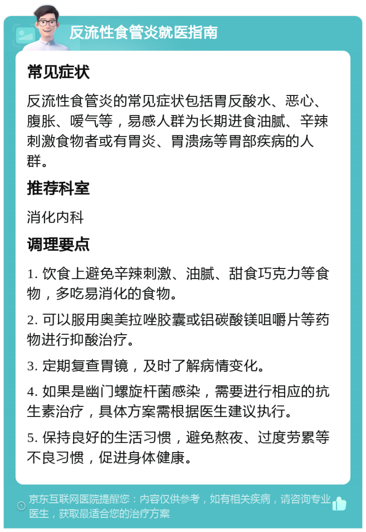 反流性食管炎就医指南 常见症状 反流性食管炎的常见症状包括胃反酸水、恶心、腹胀、嗳气等，易感人群为长期进食油腻、辛辣刺激食物者或有胃炎、胃溃疡等胃部疾病的人群。 推荐科室 消化内科 调理要点 1. 饮食上避免辛辣刺激、油腻、甜食巧克力等食物，多吃易消化的食物。 2. 可以服用奥美拉唑胶囊或铝碳酸镁咀嚼片等药物进行抑酸治疗。 3. 定期复查胃镜，及时了解病情变化。 4. 如果是幽门螺旋杆菌感染，需要进行相应的抗生素治疗，具体方案需根据医生建议执行。 5. 保持良好的生活习惯，避免熬夜、过度劳累等不良习惯，促进身体健康。