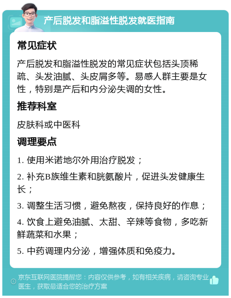 产后脱发和脂溢性脱发就医指南 常见症状 产后脱发和脂溢性脱发的常见症状包括头顶稀疏、头发油腻、头皮屑多等。易感人群主要是女性，特别是产后和内分泌失调的女性。 推荐科室 皮肤科或中医科 调理要点 1. 使用米诺地尔外用治疗脱发； 2. 补充B族维生素和胱氨酸片，促进头发健康生长； 3. 调整生活习惯，避免熬夜，保持良好的作息； 4. 饮食上避免油腻、太甜、辛辣等食物，多吃新鲜蔬菜和水果； 5. 中药调理内分泌，增强体质和免疫力。