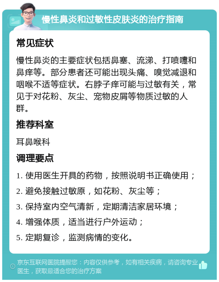 慢性鼻炎和过敏性皮肤炎的治疗指南 常见症状 慢性鼻炎的主要症状包括鼻塞、流涕、打喷嚏和鼻痒等。部分患者还可能出现头痛、嗅觉减退和咽喉不适等症状。右脖子痒可能与过敏有关，常见于对花粉、灰尘、宠物皮屑等物质过敏的人群。 推荐科室 耳鼻喉科 调理要点 1. 使用医生开具的药物，按照说明书正确使用； 2. 避免接触过敏原，如花粉、灰尘等； 3. 保持室内空气清新，定期清洁家居环境； 4. 增强体质，适当进行户外运动； 5. 定期复诊，监测病情的变化。