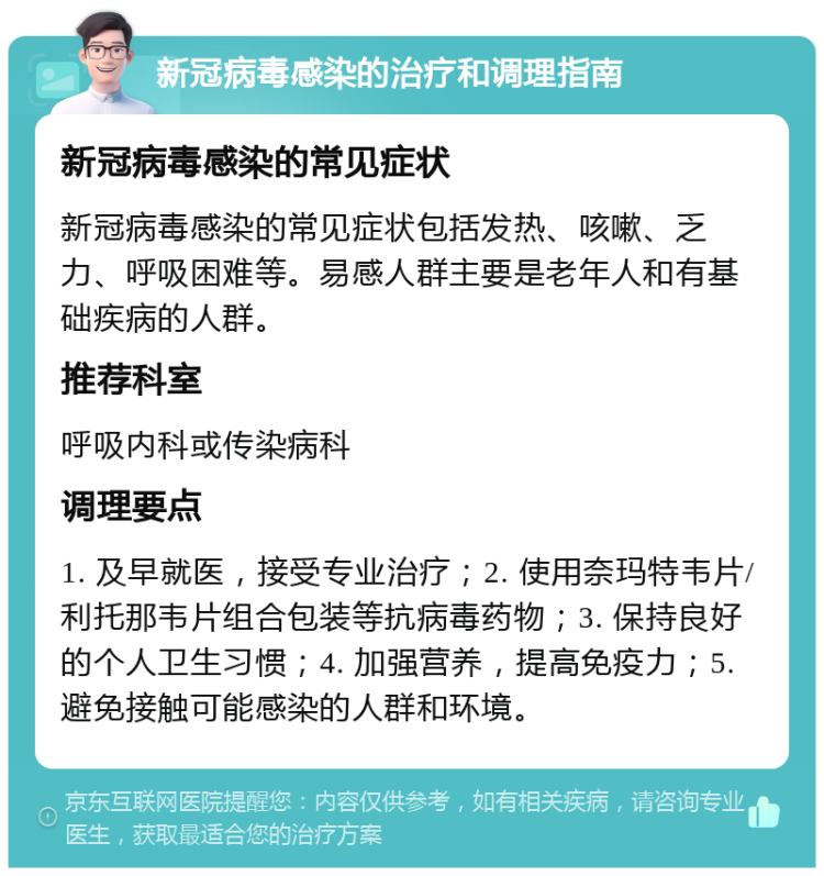 新冠病毒感染的治疗和调理指南 新冠病毒感染的常见症状 新冠病毒感染的常见症状包括发热、咳嗽、乏力、呼吸困难等。易感人群主要是老年人和有基础疾病的人群。 推荐科室 呼吸内科或传染病科 调理要点 1. 及早就医，接受专业治疗；2. 使用奈玛特韦片/利托那韦片组合包装等抗病毒药物；3. 保持良好的个人卫生习惯；4. 加强营养，提高免疫力；5. 避免接触可能感染的人群和环境。