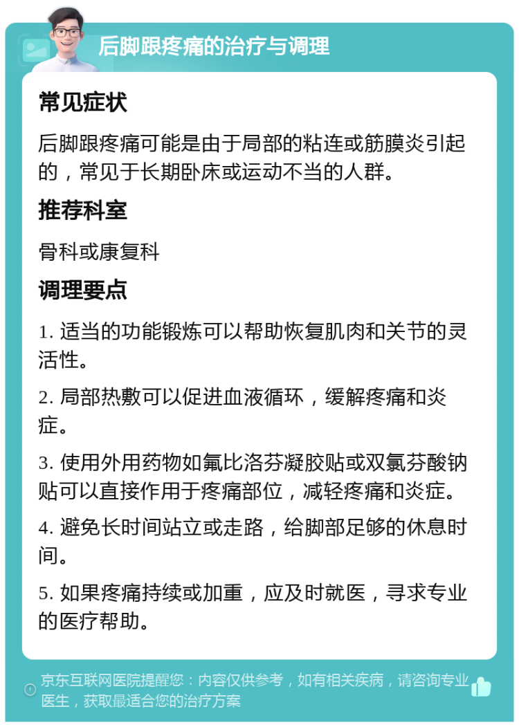 后脚跟疼痛的治疗与调理 常见症状 后脚跟疼痛可能是由于局部的粘连或筋膜炎引起的，常见于长期卧床或运动不当的人群。 推荐科室 骨科或康复科 调理要点 1. 适当的功能锻炼可以帮助恢复肌肉和关节的灵活性。 2. 局部热敷可以促进血液循环，缓解疼痛和炎症。 3. 使用外用药物如氟比洛芬凝胶贴或双氯芬酸钠贴可以直接作用于疼痛部位，减轻疼痛和炎症。 4. 避免长时间站立或走路，给脚部足够的休息时间。 5. 如果疼痛持续或加重，应及时就医，寻求专业的医疗帮助。