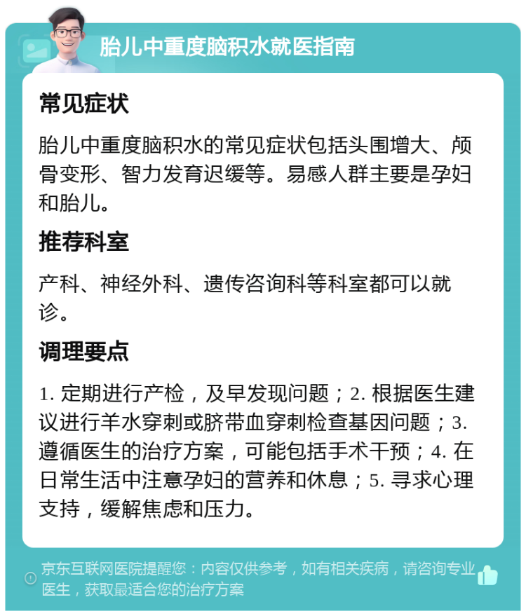 胎儿中重度脑积水就医指南 常见症状 胎儿中重度脑积水的常见症状包括头围增大、颅骨变形、智力发育迟缓等。易感人群主要是孕妇和胎儿。 推荐科室 产科、神经外科、遗传咨询科等科室都可以就诊。 调理要点 1. 定期进行产检，及早发现问题；2. 根据医生建议进行羊水穿刺或脐带血穿刺检查基因问题；3. 遵循医生的治疗方案，可能包括手术干预；4. 在日常生活中注意孕妇的营养和休息；5. 寻求心理支持，缓解焦虑和压力。