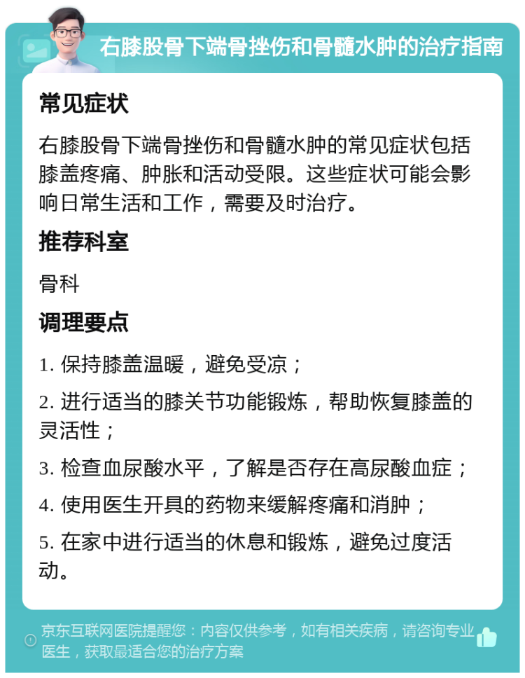 右膝股骨下端骨挫伤和骨髓水肿的治疗指南 常见症状 右膝股骨下端骨挫伤和骨髓水肿的常见症状包括膝盖疼痛、肿胀和活动受限。这些症状可能会影响日常生活和工作，需要及时治疗。 推荐科室 骨科 调理要点 1. 保持膝盖温暖，避免受凉； 2. 进行适当的膝关节功能锻炼，帮助恢复膝盖的灵活性； 3. 检查血尿酸水平，了解是否存在高尿酸血症； 4. 使用医生开具的药物来缓解疼痛和消肿； 5. 在家中进行适当的休息和锻炼，避免过度活动。