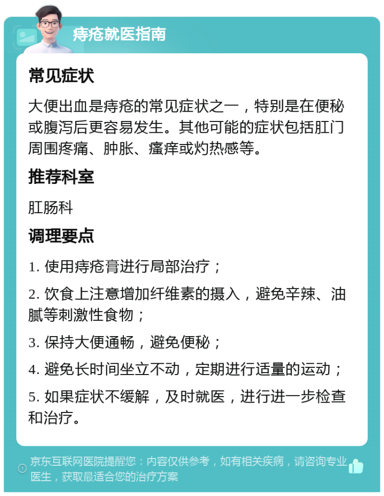 痔疮就医指南 常见症状 大便出血是痔疮的常见症状之一，特别是在便秘或腹泻后更容易发生。其他可能的症状包括肛门周围疼痛、肿胀、瘙痒或灼热感等。 推荐科室 肛肠科 调理要点 1. 使用痔疮膏进行局部治疗； 2. 饮食上注意增加纤维素的摄入，避免辛辣、油腻等刺激性食物； 3. 保持大便通畅，避免便秘； 4. 避免长时间坐立不动，定期进行适量的运动； 5. 如果症状不缓解，及时就医，进行进一步检查和治疗。