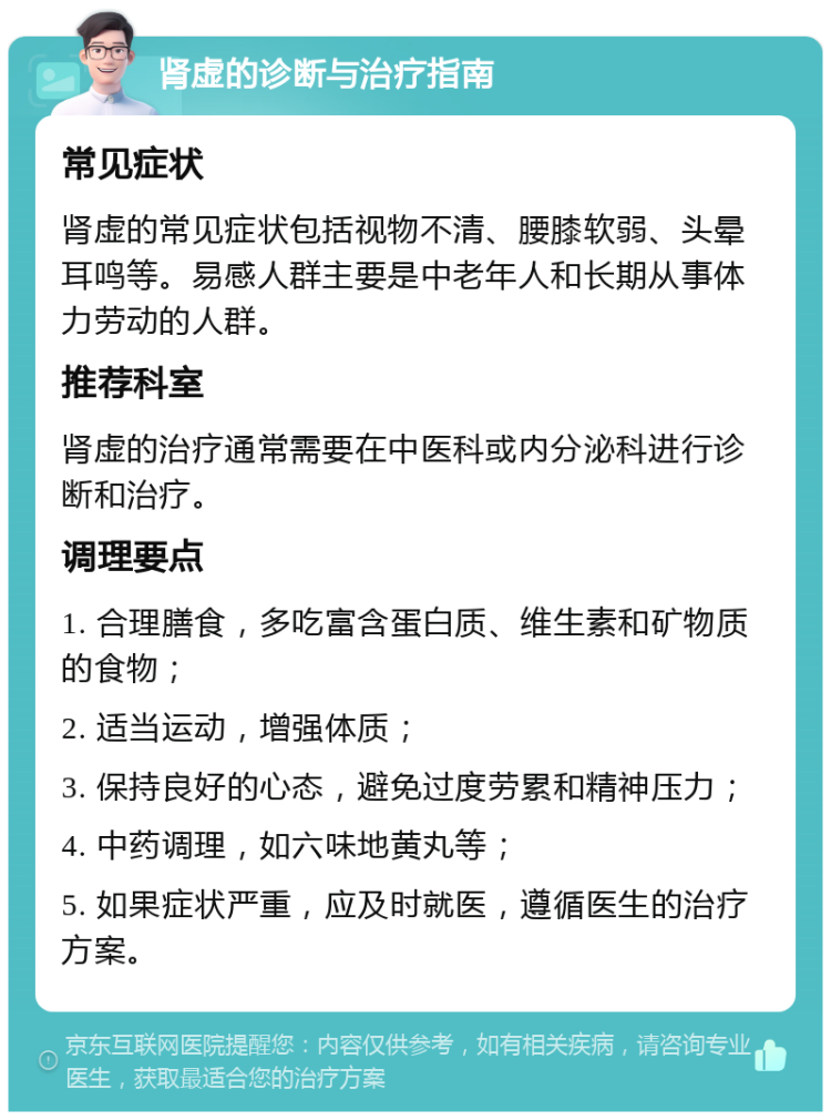 肾虚的诊断与治疗指南 常见症状 肾虚的常见症状包括视物不清、腰膝软弱、头晕耳鸣等。易感人群主要是中老年人和长期从事体力劳动的人群。 推荐科室 肾虚的治疗通常需要在中医科或内分泌科进行诊断和治疗。 调理要点 1. 合理膳食，多吃富含蛋白质、维生素和矿物质的食物； 2. 适当运动，增强体质； 3. 保持良好的心态，避免过度劳累和精神压力； 4. 中药调理，如六味地黄丸等； 5. 如果症状严重，应及时就医，遵循医生的治疗方案。