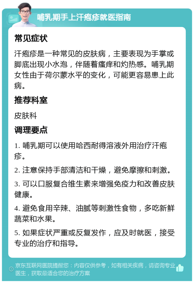 哺乳期手上汗疱疹就医指南 常见症状 汗疱疹是一种常见的皮肤病，主要表现为手掌或脚底出现小水泡，伴随着瘙痒和灼热感。哺乳期女性由于荷尔蒙水平的变化，可能更容易患上此病。 推荐科室 皮肤科 调理要点 1. 哺乳期可以使用哈西耐得溶液外用治疗汗疱疹。 2. 注意保持手部清洁和干燥，避免摩擦和刺激。 3. 可以口服复合维生素来增强免疫力和改善皮肤健康。 4. 避免食用辛辣、油腻等刺激性食物，多吃新鲜蔬菜和水果。 5. 如果症状严重或反复发作，应及时就医，接受专业的治疗和指导。