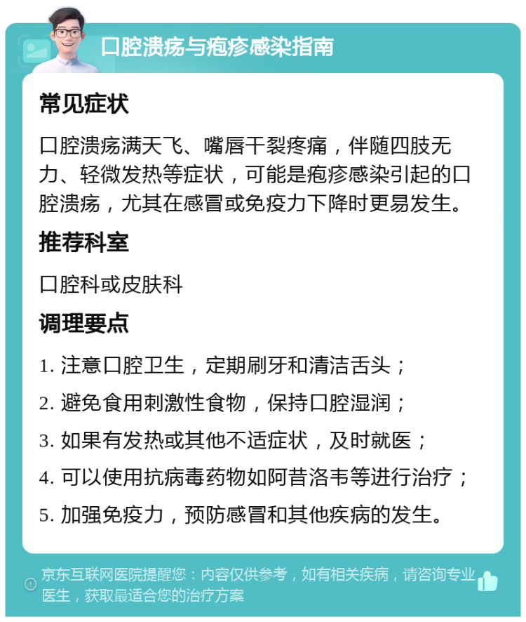 口腔溃疡与疱疹感染指南 常见症状 口腔溃疡满天飞、嘴唇干裂疼痛，伴随四肢无力、轻微发热等症状，可能是疱疹感染引起的口腔溃疡，尤其在感冒或免疫力下降时更易发生。 推荐科室 口腔科或皮肤科 调理要点 1. 注意口腔卫生，定期刷牙和清洁舌头； 2. 避免食用刺激性食物，保持口腔湿润； 3. 如果有发热或其他不适症状，及时就医； 4. 可以使用抗病毒药物如阿昔洛韦等进行治疗； 5. 加强免疫力，预防感冒和其他疾病的发生。