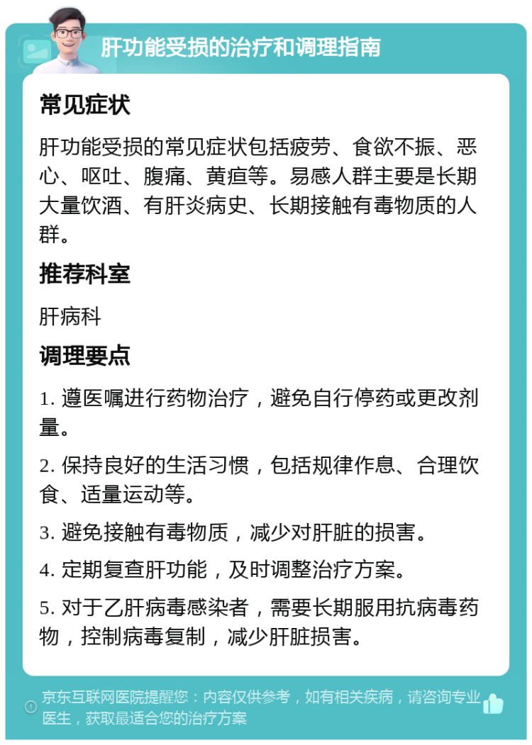 肝功能受损的治疗和调理指南 常见症状 肝功能受损的常见症状包括疲劳、食欲不振、恶心、呕吐、腹痛、黄疸等。易感人群主要是长期大量饮酒、有肝炎病史、长期接触有毒物质的人群。 推荐科室 肝病科 调理要点 1. 遵医嘱进行药物治疗，避免自行停药或更改剂量。 2. 保持良好的生活习惯，包括规律作息、合理饮食、适量运动等。 3. 避免接触有毒物质，减少对肝脏的损害。 4. 定期复查肝功能，及时调整治疗方案。 5. 对于乙肝病毒感染者，需要长期服用抗病毒药物，控制病毒复制，减少肝脏损害。