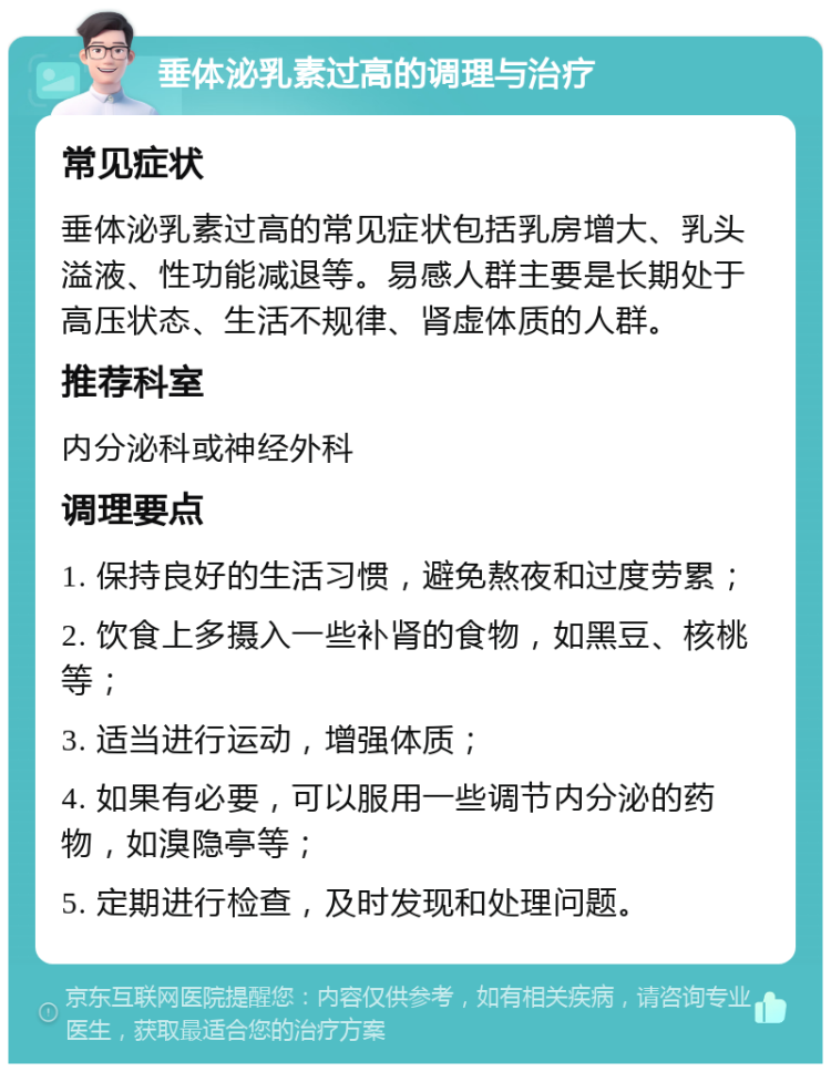 垂体泌乳素过高的调理与治疗 常见症状 垂体泌乳素过高的常见症状包括乳房增大、乳头溢液、性功能减退等。易感人群主要是长期处于高压状态、生活不规律、肾虚体质的人群。 推荐科室 内分泌科或神经外科 调理要点 1. 保持良好的生活习惯，避免熬夜和过度劳累； 2. 饮食上多摄入一些补肾的食物，如黑豆、核桃等； 3. 适当进行运动，增强体质； 4. 如果有必要，可以服用一些调节内分泌的药物，如溴隐亭等； 5. 定期进行检查，及时发现和处理问题。