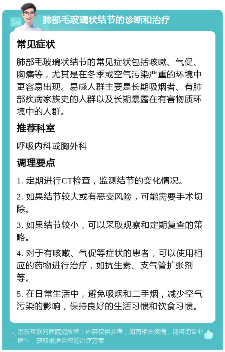 肺部毛玻璃状结节的诊断和治疗 常见症状 肺部毛玻璃状结节的常见症状包括咳嗽、气促、胸痛等，尤其是在冬季或空气污染严重的环境中更容易出现。易感人群主要是长期吸烟者、有肺部疾病家族史的人群以及长期暴露在有害物质环境中的人群。 推荐科室 呼吸内科或胸外科 调理要点 1. 定期进行CT检查，监测结节的变化情况。 2. 如果结节较大或有恶变风险，可能需要手术切除。 3. 如果结节较小，可以采取观察和定期复查的策略。 4. 对于有咳嗽、气促等症状的患者，可以使用相应的药物进行治疗，如抗生素、支气管扩张剂等。 5. 在日常生活中，避免吸烟和二手烟，减少空气污染的影响，保持良好的生活习惯和饮食习惯。