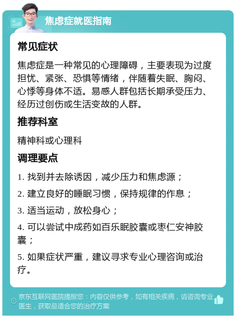 焦虑症就医指南 常见症状 焦虑症是一种常见的心理障碍，主要表现为过度担忧、紧张、恐惧等情绪，伴随着失眠、胸闷、心悸等身体不适。易感人群包括长期承受压力、经历过创伤或生活变故的人群。 推荐科室 精神科或心理科 调理要点 1. 找到并去除诱因，减少压力和焦虑源； 2. 建立良好的睡眠习惯，保持规律的作息； 3. 适当运动，放松身心； 4. 可以尝试中成药如百乐眠胶囊或枣仁安神胶囊； 5. 如果症状严重，建议寻求专业心理咨询或治疗。