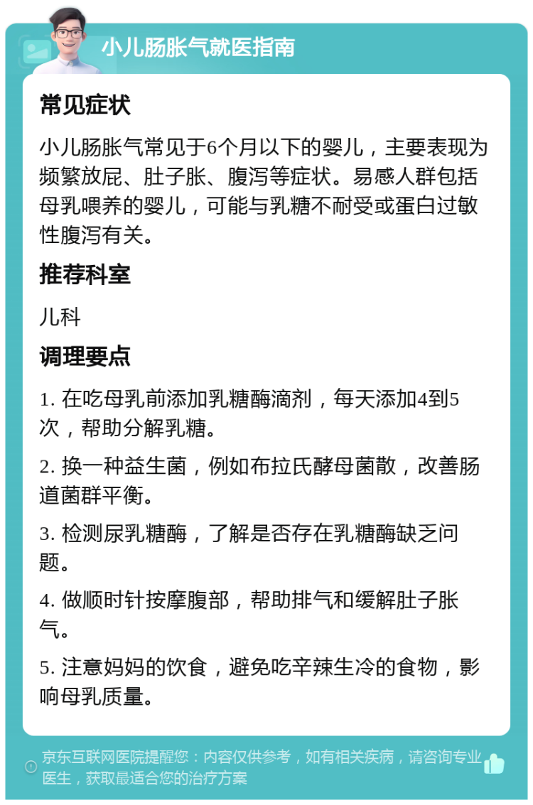 小儿肠胀气就医指南 常见症状 小儿肠胀气常见于6个月以下的婴儿，主要表现为频繁放屁、肚子胀、腹泻等症状。易感人群包括母乳喂养的婴儿，可能与乳糖不耐受或蛋白过敏性腹泻有关。 推荐科室 儿科 调理要点 1. 在吃母乳前添加乳糖酶滴剂，每天添加4到5次，帮助分解乳糖。 2. 换一种益生菌，例如布拉氏酵母菌散，改善肠道菌群平衡。 3. 检测尿乳糖酶，了解是否存在乳糖酶缺乏问题。 4. 做顺时针按摩腹部，帮助排气和缓解肚子胀气。 5. 注意妈妈的饮食，避免吃辛辣生冷的食物，影响母乳质量。