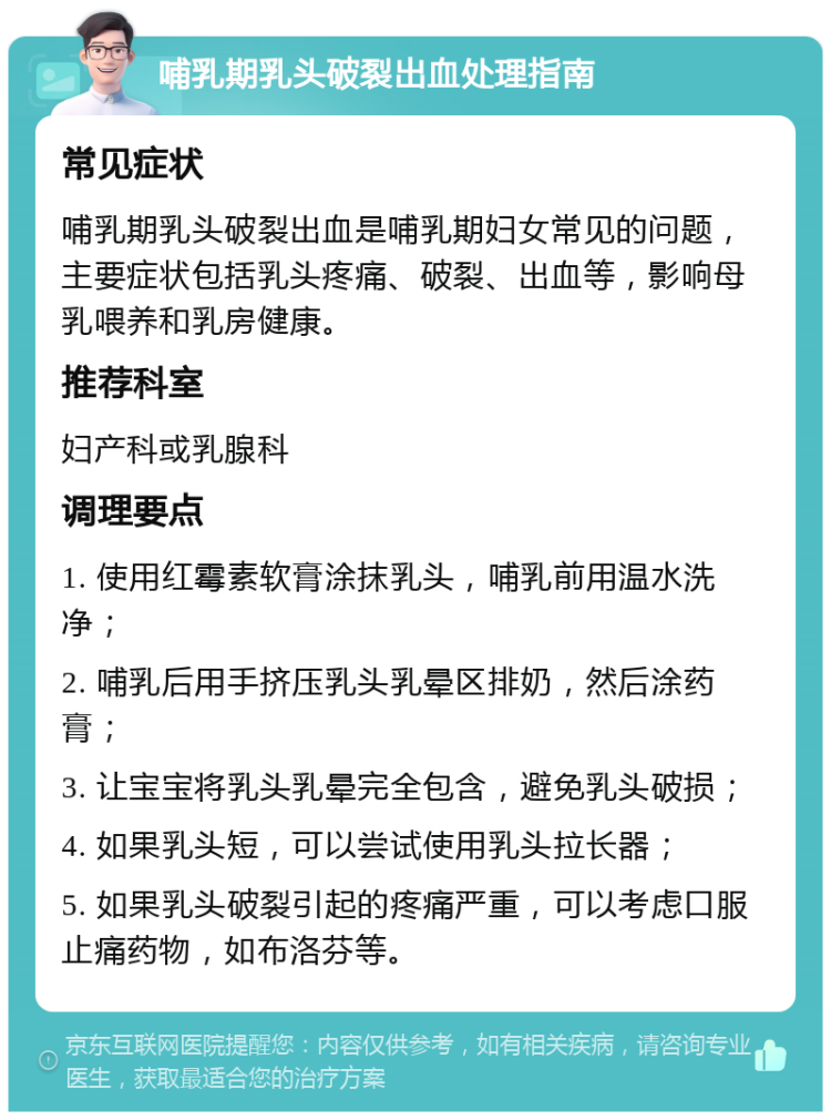 哺乳期乳头破裂出血处理指南 常见症状 哺乳期乳头破裂出血是哺乳期妇女常见的问题，主要症状包括乳头疼痛、破裂、出血等，影响母乳喂养和乳房健康。 推荐科室 妇产科或乳腺科 调理要点 1. 使用红霉素软膏涂抹乳头，哺乳前用温水洗净； 2. 哺乳后用手挤压乳头乳晕区排奶，然后涂药膏； 3. 让宝宝将乳头乳晕完全包含，避免乳头破损； 4. 如果乳头短，可以尝试使用乳头拉长器； 5. 如果乳头破裂引起的疼痛严重，可以考虑口服止痛药物，如布洛芬等。