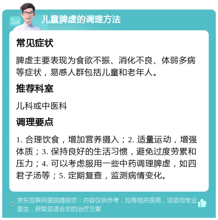 儿童脾虚的调理方法 常见症状 脾虚主要表现为食欲不振、消化不良、体弱多病等症状，易感人群包括儿童和老年人。 推荐科室 儿科或中医科 调理要点 1. 合理饮食，增加营养摄入；2. 适量运动，增强体质；3. 保持良好的生活习惯，避免过度劳累和压力；4. 可以考虑服用一些中药调理脾虚，如四君子汤等；5. 定期复查，监测病情变化。