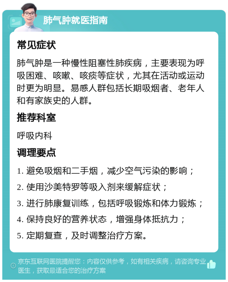 肺气肿就医指南 常见症状 肺气肿是一种慢性阻塞性肺疾病，主要表现为呼吸困难、咳嗽、咳痰等症状，尤其在活动或运动时更为明显。易感人群包括长期吸烟者、老年人和有家族史的人群。 推荐科室 呼吸内科 调理要点 1. 避免吸烟和二手烟，减少空气污染的影响； 2. 使用沙美特罗等吸入剂来缓解症状； 3. 进行肺康复训练，包括呼吸锻炼和体力锻炼； 4. 保持良好的营养状态，增强身体抵抗力； 5. 定期复查，及时调整治疗方案。