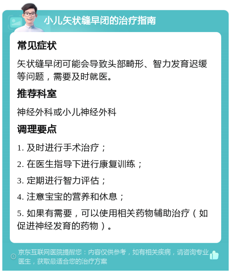 小儿矢状缝早闭的治疗指南 常见症状 矢状缝早闭可能会导致头部畸形、智力发育迟缓等问题，需要及时就医。 推荐科室 神经外科或小儿神经外科 调理要点 1. 及时进行手术治疗； 2. 在医生指导下进行康复训练； 3. 定期进行智力评估； 4. 注意宝宝的营养和休息； 5. 如果有需要，可以使用相关药物辅助治疗（如促进神经发育的药物）。