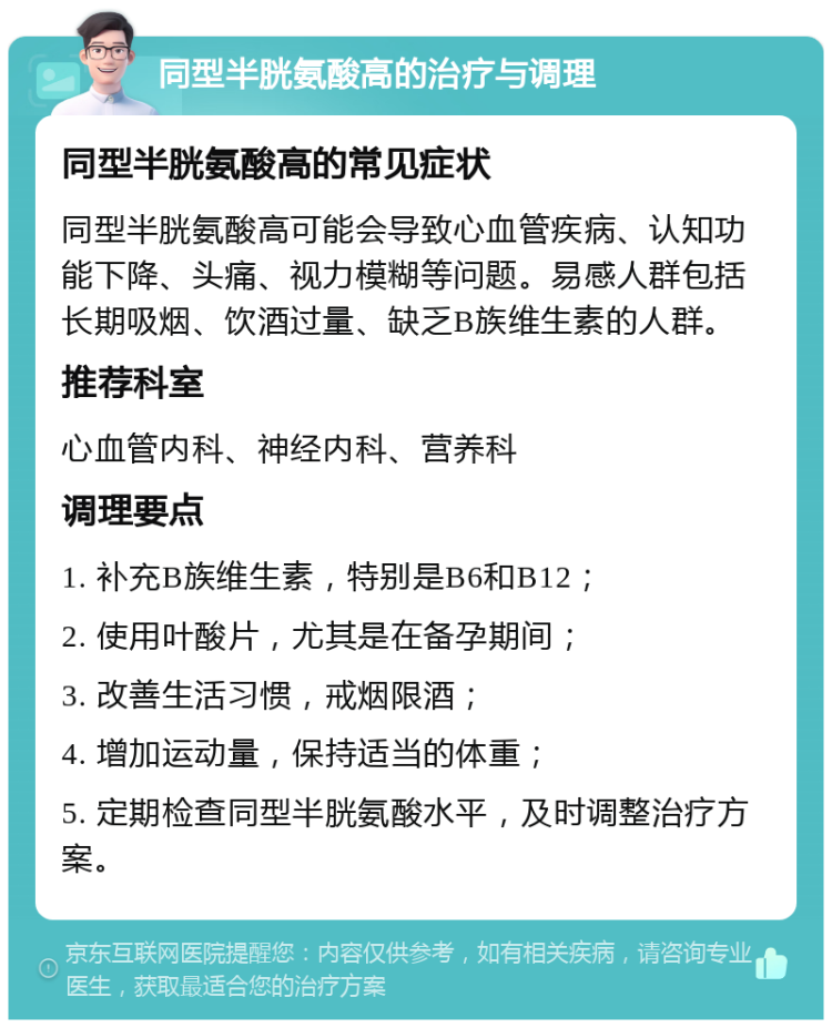 同型半胱氨酸高的治疗与调理 同型半胱氨酸高的常见症状 同型半胱氨酸高可能会导致心血管疾病、认知功能下降、头痛、视力模糊等问题。易感人群包括长期吸烟、饮酒过量、缺乏B族维生素的人群。 推荐科室 心血管内科、神经内科、营养科 调理要点 1. 补充B族维生素，特别是B6和B12； 2. 使用叶酸片，尤其是在备孕期间； 3. 改善生活习惯，戒烟限酒； 4. 增加运动量，保持适当的体重； 5. 定期检查同型半胱氨酸水平，及时调整治疗方案。