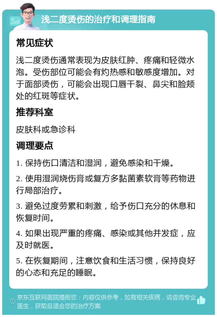 浅二度烫伤的治疗和调理指南 常见症状 浅二度烫伤通常表现为皮肤红肿、疼痛和轻微水泡。受伤部位可能会有灼热感和敏感度增加。对于面部烫伤，可能会出现口唇干裂、鼻尖和脸颊处的红斑等症状。 推荐科室 皮肤科或急诊科 调理要点 1. 保持伤口清洁和湿润，避免感染和干燥。 2. 使用湿润烧伤膏或复方多黏菌素软膏等药物进行局部治疗。 3. 避免过度劳累和刺激，给予伤口充分的休息和恢复时间。 4. 如果出现严重的疼痛、感染或其他并发症，应及时就医。 5. 在恢复期间，注意饮食和生活习惯，保持良好的心态和充足的睡眠。