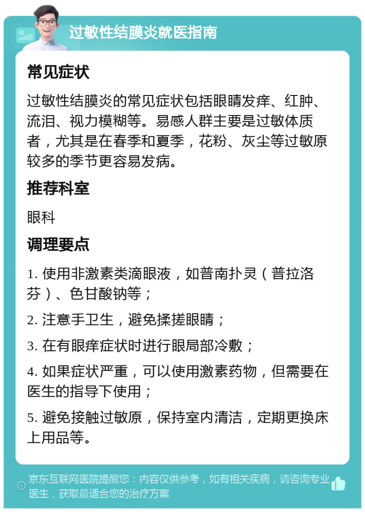 过敏性结膜炎就医指南 常见症状 过敏性结膜炎的常见症状包括眼睛发痒、红肿、流泪、视力模糊等。易感人群主要是过敏体质者，尤其是在春季和夏季，花粉、灰尘等过敏原较多的季节更容易发病。 推荐科室 眼科 调理要点 1. 使用非激素类滴眼液，如普南扑灵（普拉洛芬）、色甘酸钠等； 2. 注意手卫生，避免揉搓眼睛； 3. 在有眼痒症状时进行眼局部冷敷； 4. 如果症状严重，可以使用激素药物，但需要在医生的指导下使用； 5. 避免接触过敏原，保持室内清洁，定期更换床上用品等。