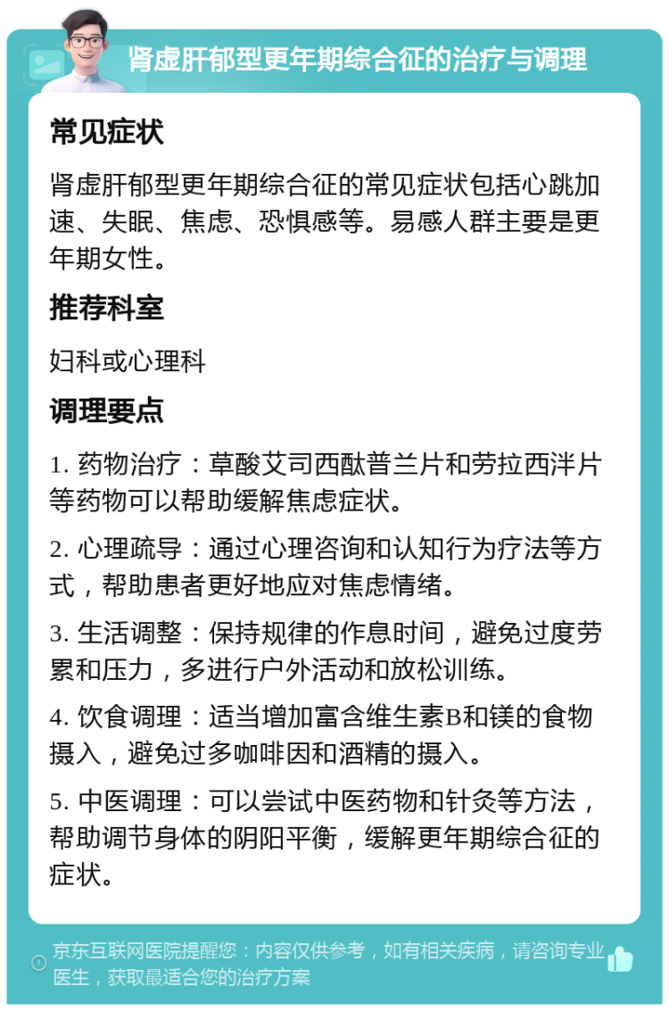 肾虚肝郁型更年期综合征的治疗与调理 常见症状 肾虚肝郁型更年期综合征的常见症状包括心跳加速、失眠、焦虑、恐惧感等。易感人群主要是更年期女性。 推荐科室 妇科或心理科 调理要点 1. 药物治疗：草酸艾司西酞普兰片和劳拉西泮片等药物可以帮助缓解焦虑症状。 2. 心理疏导：通过心理咨询和认知行为疗法等方式，帮助患者更好地应对焦虑情绪。 3. 生活调整：保持规律的作息时间，避免过度劳累和压力，多进行户外活动和放松训练。 4. 饮食调理：适当增加富含维生素B和镁的食物摄入，避免过多咖啡因和酒精的摄入。 5. 中医调理：可以尝试中医药物和针灸等方法，帮助调节身体的阴阳平衡，缓解更年期综合征的症状。