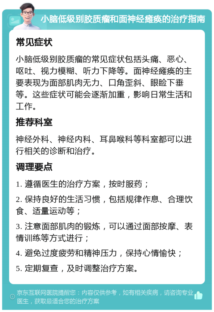 小脑低级别胶质瘤和面神经瘫痪的治疗指南 常见症状 小脑低级别胶质瘤的常见症状包括头痛、恶心、呕吐、视力模糊、听力下降等。面神经瘫痪的主要表现为面部肌肉无力、口角歪斜、眼睑下垂等。这些症状可能会逐渐加重，影响日常生活和工作。 推荐科室 神经外科、神经内科、耳鼻喉科等科室都可以进行相关的诊断和治疗。 调理要点 1. 遵循医生的治疗方案，按时服药； 2. 保持良好的生活习惯，包括规律作息、合理饮食、适量运动等； 3. 注意面部肌肉的锻炼，可以通过面部按摩、表情训练等方式进行； 4. 避免过度疲劳和精神压力，保持心情愉快； 5. 定期复查，及时调整治疗方案。