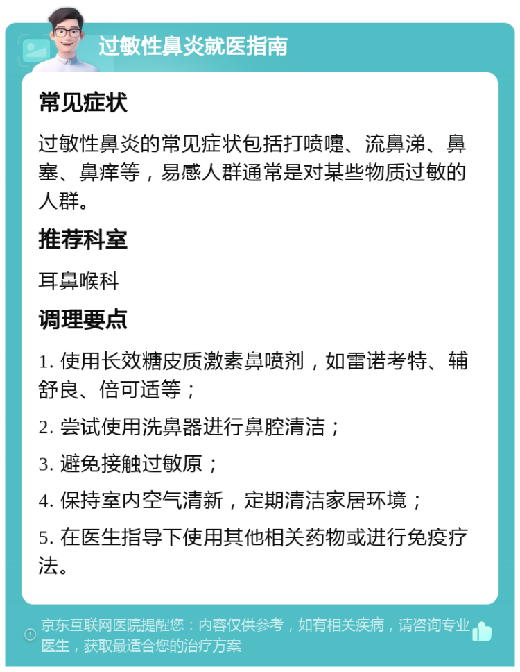 过敏性鼻炎就医指南 常见症状 过敏性鼻炎的常见症状包括打喷嚏、流鼻涕、鼻塞、鼻痒等，易感人群通常是对某些物质过敏的人群。 推荐科室 耳鼻喉科 调理要点 1. 使用长效糖皮质激素鼻喷剂，如雷诺考特、辅舒良、倍可适等； 2. 尝试使用洗鼻器进行鼻腔清洁； 3. 避免接触过敏原； 4. 保持室内空气清新，定期清洁家居环境； 5. 在医生指导下使用其他相关药物或进行免疫疗法。