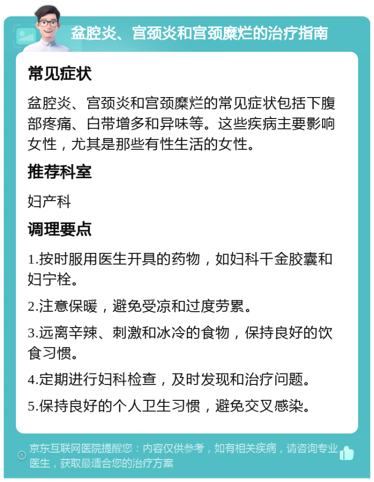 盆腔炎、宫颈炎和宫颈糜烂的治疗指南 常见症状 盆腔炎、宫颈炎和宫颈糜烂的常见症状包括下腹部疼痛、白带增多和异味等。这些疾病主要影响女性，尤其是那些有性生活的女性。 推荐科室 妇产科 调理要点 1.按时服用医生开具的药物，如妇科千金胶囊和妇宁栓。 2.注意保暖，避免受凉和过度劳累。 3.远离辛辣、刺激和冰冷的食物，保持良好的饮食习惯。 4.定期进行妇科检查，及时发现和治疗问题。 5.保持良好的个人卫生习惯，避免交叉感染。