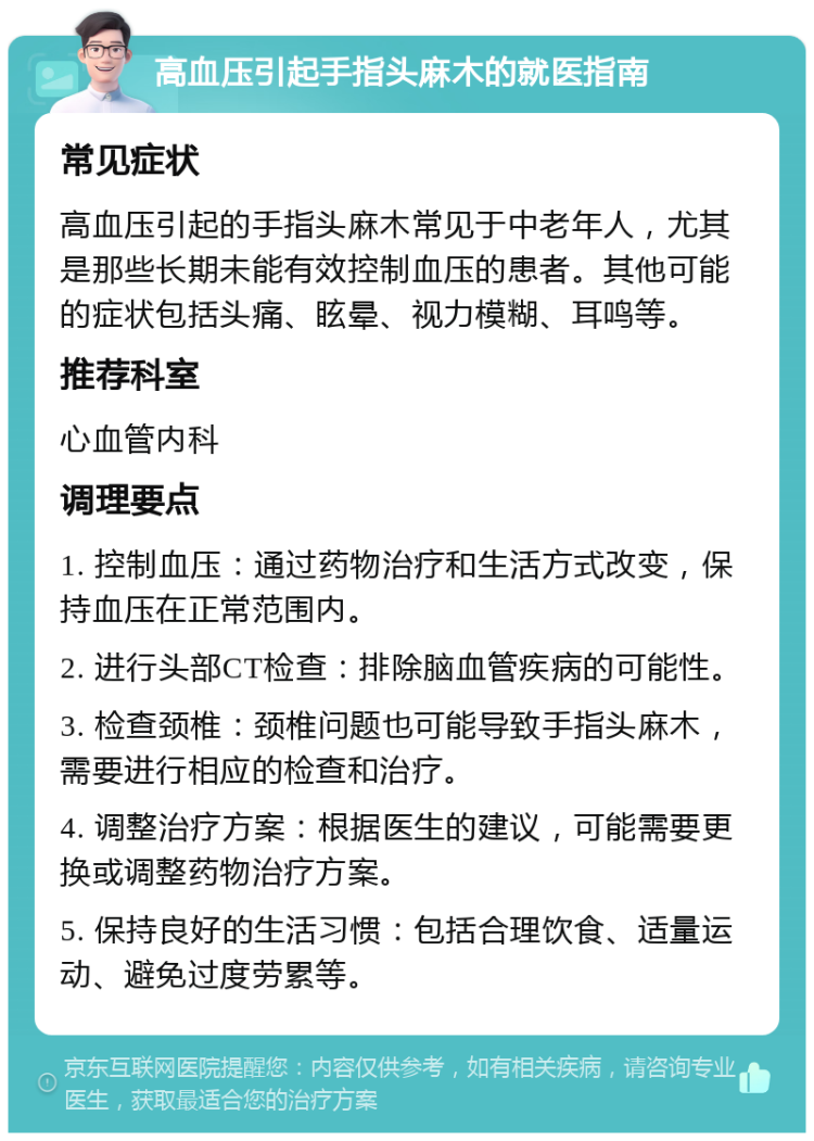 高血压引起手指头麻木的就医指南 常见症状 高血压引起的手指头麻木常见于中老年人，尤其是那些长期未能有效控制血压的患者。其他可能的症状包括头痛、眩晕、视力模糊、耳鸣等。 推荐科室 心血管内科 调理要点 1. 控制血压：通过药物治疗和生活方式改变，保持血压在正常范围内。 2. 进行头部CT检查：排除脑血管疾病的可能性。 3. 检查颈椎：颈椎问题也可能导致手指头麻木，需要进行相应的检查和治疗。 4. 调整治疗方案：根据医生的建议，可能需要更换或调整药物治疗方案。 5. 保持良好的生活习惯：包括合理饮食、适量运动、避免过度劳累等。