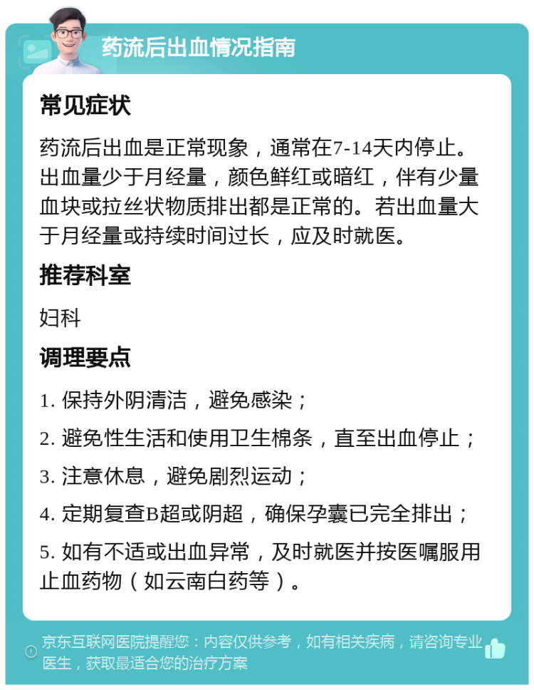 药流后出血情况指南 常见症状 药流后出血是正常现象，通常在7-14天内停止。出血量少于月经量，颜色鲜红或暗红，伴有少量血块或拉丝状物质排出都是正常的。若出血量大于月经量或持续时间过长，应及时就医。 推荐科室 妇科 调理要点 1. 保持外阴清洁，避免感染； 2. 避免性生活和使用卫生棉条，直至出血停止； 3. 注意休息，避免剧烈运动； 4. 定期复查B超或阴超，确保孕囊已完全排出； 5. 如有不适或出血异常，及时就医并按医嘱服用止血药物（如云南白药等）。