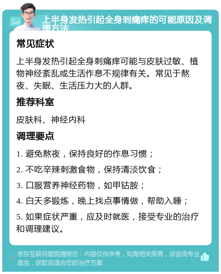 上半身发热引起全身刺痛痒的可能原因及调理方法 常见症状 上半身发热引起全身刺痛痒可能与皮肤过敏、植物神经紊乱或生活作息不规律有关。常见于熬夜、失眠、生活压力大的人群。 推荐科室 皮肤科、神经内科 调理要点 1. 避免熬夜，保持良好的作息习惯； 2. 不吃辛辣刺激食物，保持清淡饮食； 3. 口服营养神经药物，如甲钴胺； 4. 白天多锻炼，晚上找点事情做，帮助入睡； 5. 如果症状严重，应及时就医，接受专业的治疗和调理建议。