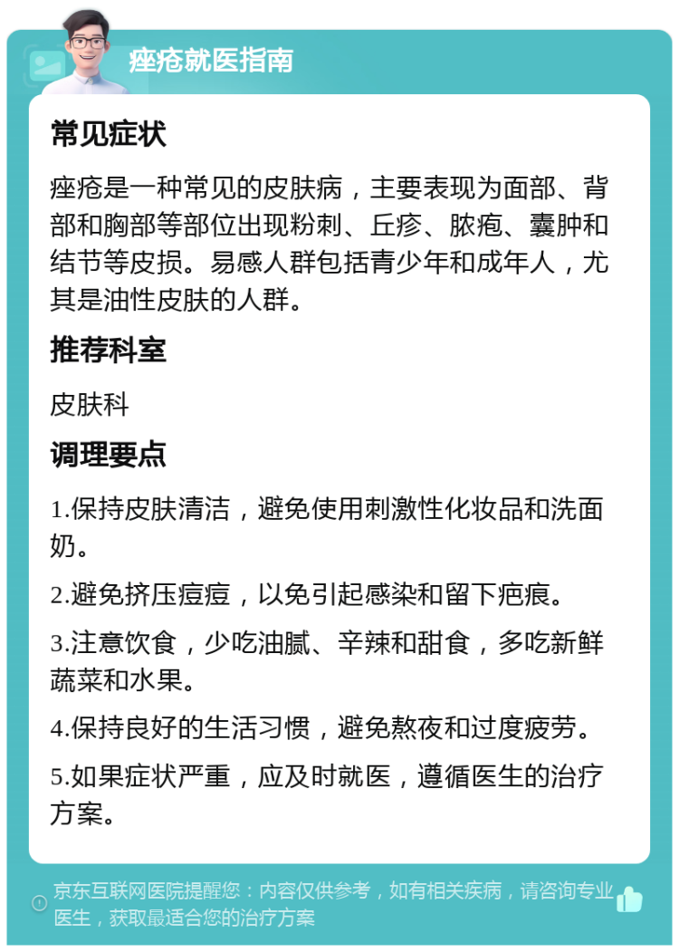 痤疮就医指南 常见症状 痤疮是一种常见的皮肤病，主要表现为面部、背部和胸部等部位出现粉刺、丘疹、脓疱、囊肿和结节等皮损。易感人群包括青少年和成年人，尤其是油性皮肤的人群。 推荐科室 皮肤科 调理要点 1.保持皮肤清洁，避免使用刺激性化妆品和洗面奶。 2.避免挤压痘痘，以免引起感染和留下疤痕。 3.注意饮食，少吃油腻、辛辣和甜食，多吃新鲜蔬菜和水果。 4.保持良好的生活习惯，避免熬夜和过度疲劳。 5.如果症状严重，应及时就医，遵循医生的治疗方案。