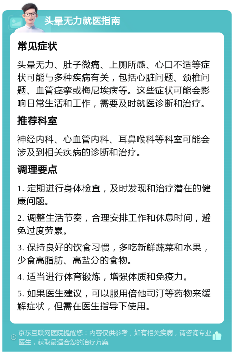 头晕无力就医指南 常见症状 头晕无力、肚子微痛、上厕所感、心口不适等症状可能与多种疾病有关，包括心脏问题、颈椎问题、血管痉挛或梅尼埃病等。这些症状可能会影响日常生活和工作，需要及时就医诊断和治疗。 推荐科室 神经内科、心血管内科、耳鼻喉科等科室可能会涉及到相关疾病的诊断和治疗。 调理要点 1. 定期进行身体检查，及时发现和治疗潜在的健康问题。 2. 调整生活节奏，合理安排工作和休息时间，避免过度劳累。 3. 保持良好的饮食习惯，多吃新鲜蔬菜和水果，少食高脂肪、高盐分的食物。 4. 适当进行体育锻炼，增强体质和免疫力。 5. 如果医生建议，可以服用倍他司汀等药物来缓解症状，但需在医生指导下使用。