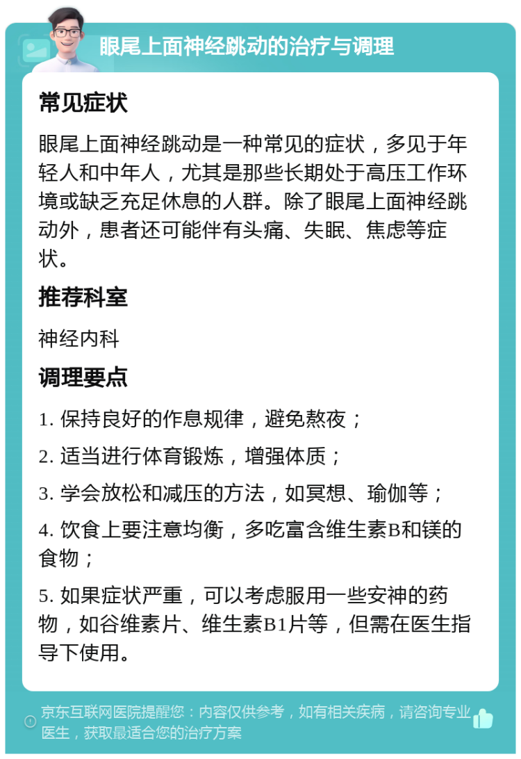 眼尾上面神经跳动的治疗与调理 常见症状 眼尾上面神经跳动是一种常见的症状，多见于年轻人和中年人，尤其是那些长期处于高压工作环境或缺乏充足休息的人群。除了眼尾上面神经跳动外，患者还可能伴有头痛、失眠、焦虑等症状。 推荐科室 神经内科 调理要点 1. 保持良好的作息规律，避免熬夜； 2. 适当进行体育锻炼，增强体质； 3. 学会放松和减压的方法，如冥想、瑜伽等； 4. 饮食上要注意均衡，多吃富含维生素B和镁的食物； 5. 如果症状严重，可以考虑服用一些安神的药物，如谷维素片、维生素B1片等，但需在医生指导下使用。