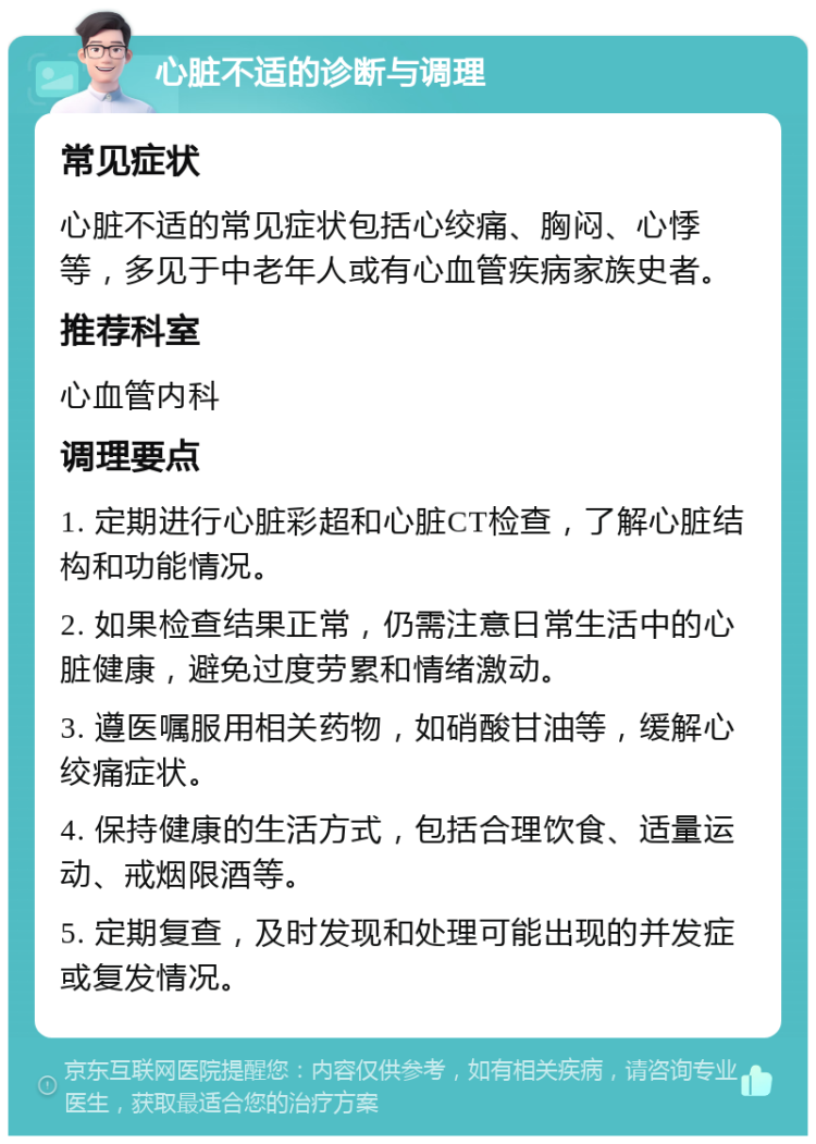 心脏不适的诊断与调理 常见症状 心脏不适的常见症状包括心绞痛、胸闷、心悸等，多见于中老年人或有心血管疾病家族史者。 推荐科室 心血管内科 调理要点 1. 定期进行心脏彩超和心脏CT检查，了解心脏结构和功能情况。 2. 如果检查结果正常，仍需注意日常生活中的心脏健康，避免过度劳累和情绪激动。 3. 遵医嘱服用相关药物，如硝酸甘油等，缓解心绞痛症状。 4. 保持健康的生活方式，包括合理饮食、适量运动、戒烟限酒等。 5. 定期复查，及时发现和处理可能出现的并发症或复发情况。