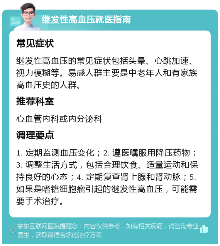 继发性高血压就医指南 常见症状 继发性高血压的常见症状包括头晕、心跳加速、视力模糊等。易感人群主要是中老年人和有家族高血压史的人群。 推荐科室 心血管内科或内分泌科 调理要点 1. 定期监测血压变化；2. 遵医嘱服用降压药物；3. 调整生活方式，包括合理饮食、适量运动和保持良好的心态；4. 定期复查肾上腺和肾动脉；5. 如果是嗜铬细胞瘤引起的继发性高血压，可能需要手术治疗。